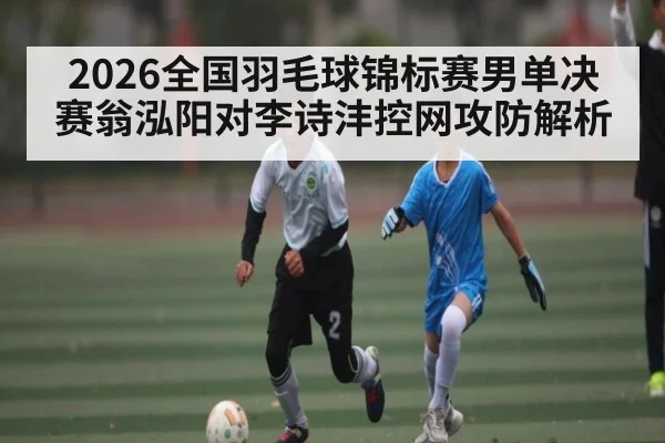 2026全国羽毛球锦标赛男单决赛翁泓阳对李诗沣控网攻防解析