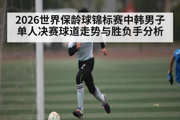 2026世界保龄球锦标赛中韩男子单人决赛球道走势与胜负手分析