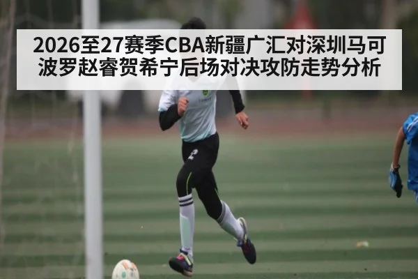 2026至27赛季CBA新疆广汇对深圳马可波罗赵睿贺希宁后场对决攻防走势分析